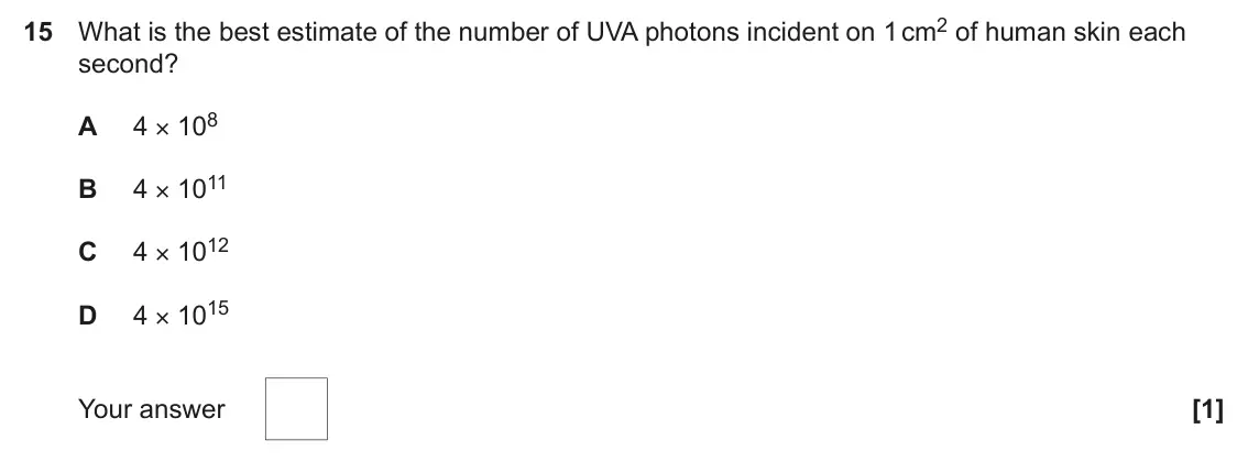 June 2024 Paper 1, question 15: What is the best estimate of the number of UVA photons incident on 1 cm2 of human skin each second? 4 × 108 A 4 × 1011 B 4 × 1012 C 4 × 1015 D Your answer [1]
