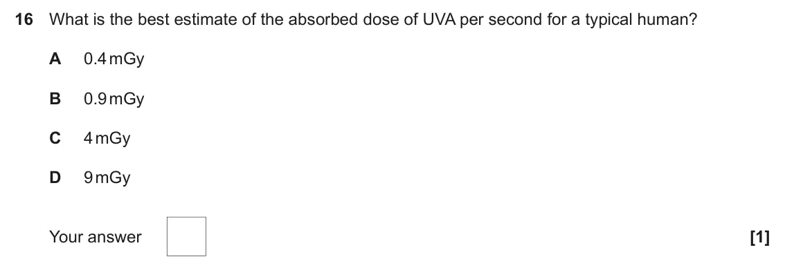 June 2024 Paper 1, question 16: What is the best estimate of the absorbed dose of UVA per second for a typical human? A 0.4 mGy B 0.9 mGy C 4 mGy D 9 mGy Your answer [1]