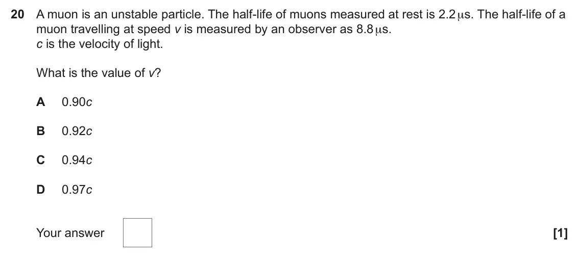 June 2024 Paper 1, question 20: A muon is an unstable particle. The half-life of muons measured at rest is 2.2 μs. The half-life of a muon travelling at speed v is measured by an observer as 8