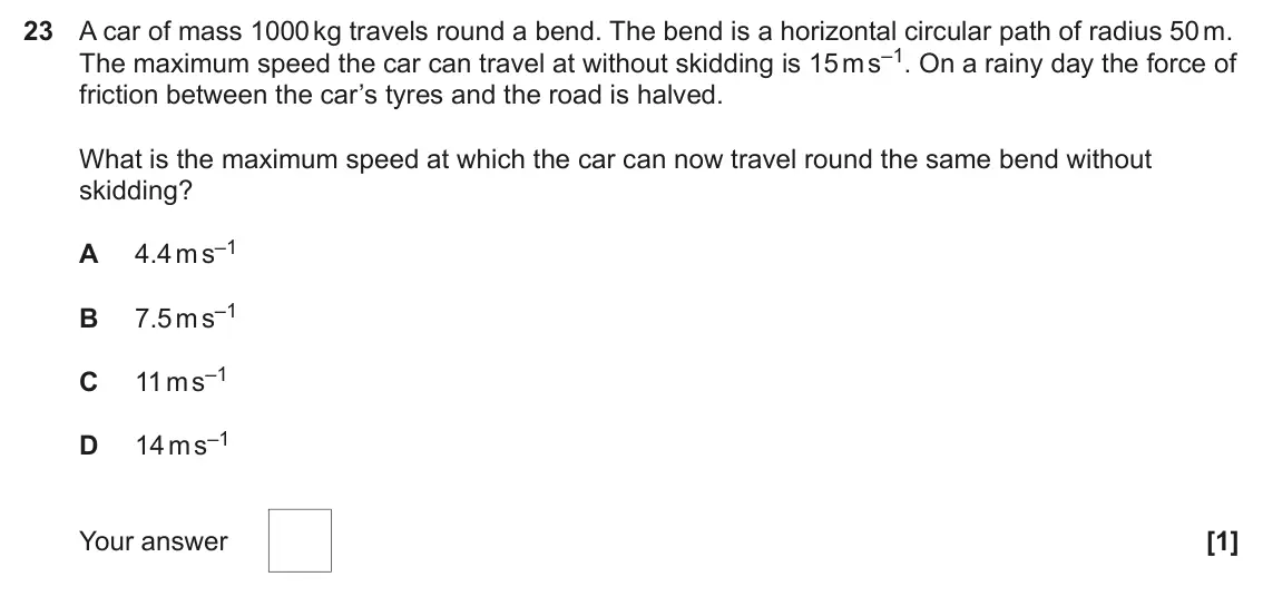 June 2024 Paper 1, question 23: A car of mass 1000 kg travels round a bend. The bend is a horizontal circular path of radius 50 m. The maximum speed the car can travel at without skidding is 1