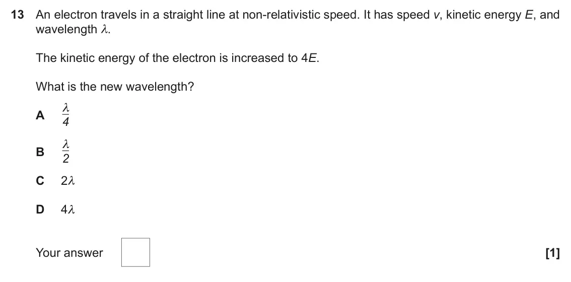 June 2025 Paper 1, question 13: An electron travels in a straight line at non-relativistic speed. It has speed v, kinetic energy E, and wavelength λ. The kinetic energy of the electron is incr