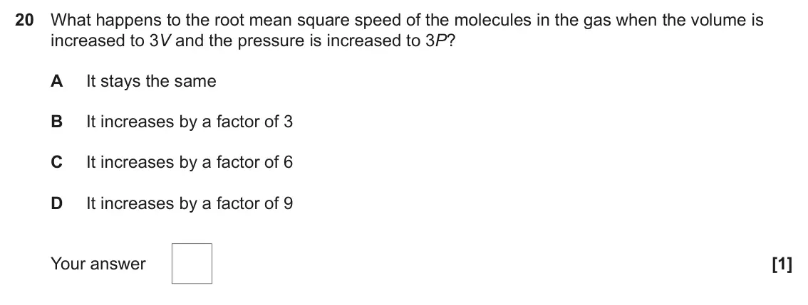 June 2025 Paper 1, question 20: What happens to the root mean square speed of the molecules in the gas when the volume is increased to 3V and the pressure is increased to 3P? A It stays the sa