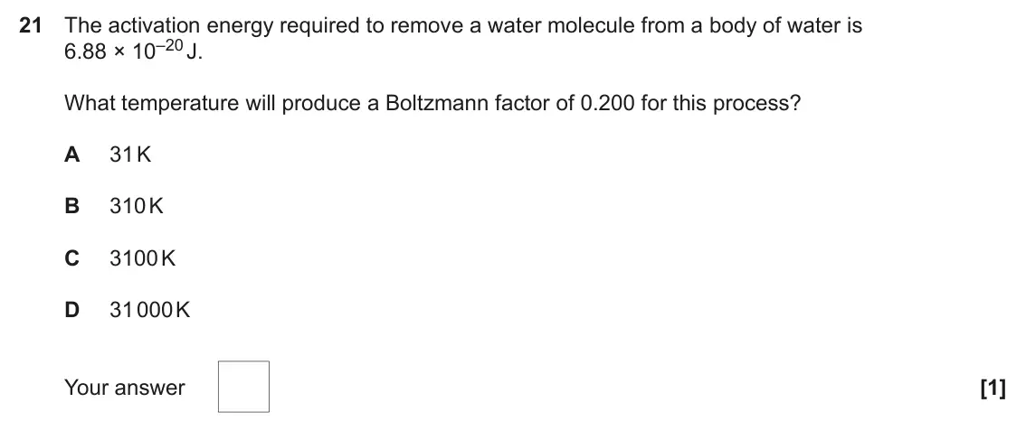 June 2025 Paper 1, question 21: The activation energy required to remove a water molecule from a body of water is 6.88 × 10–20 J. What temperature will produce a Boltzmann factor of 0.200 for