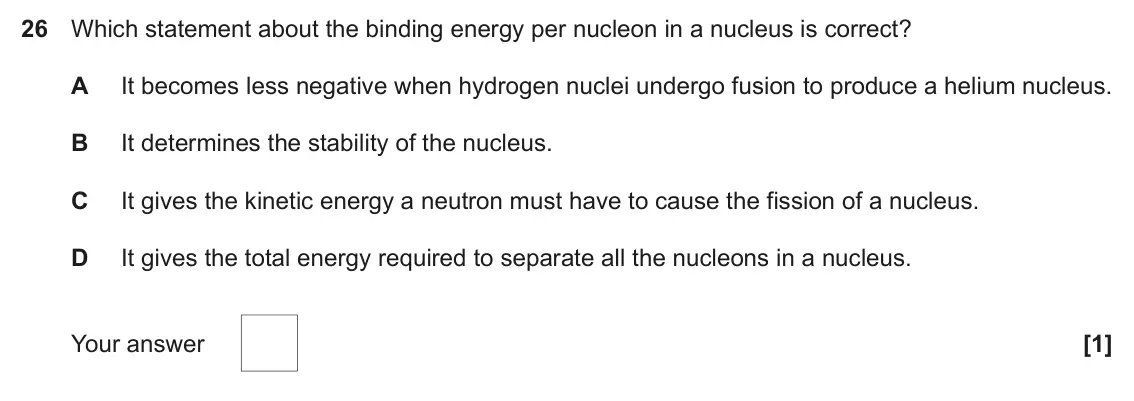June 2025 Paper 1, question 26: Which statement about the binding energy per nucleon in a nucleus is correct? A It becomes less negative when hydrogen nuclei undergo fusion to produce a helium