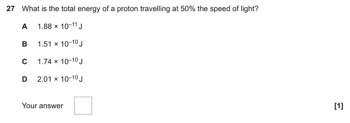 June 2025 Paper 1, question 27: What is the total energy of a proton travelling at 50% the speed of light? 1.88 × 10–11 J A 1.51 × 10–10 J B 1.74 × 10–10 J C 2.01 × 10–10 J D Your answer [1]