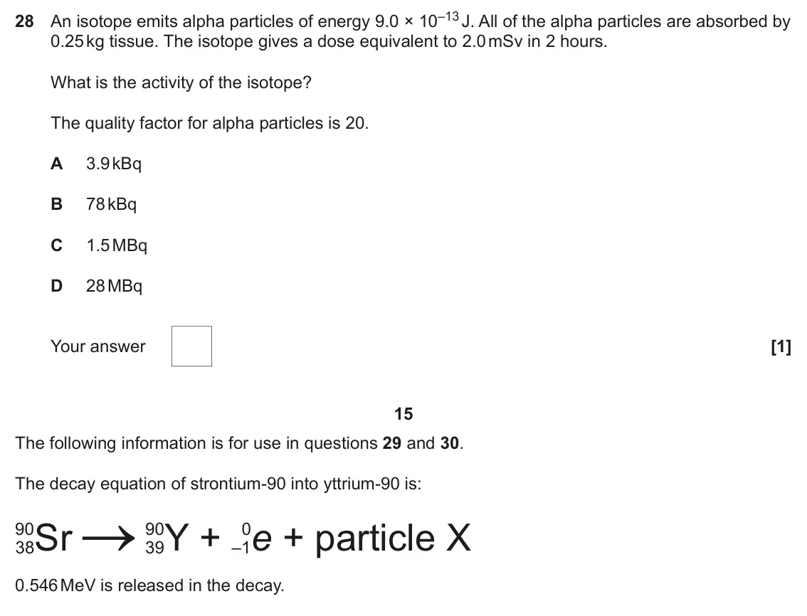 June 2025 Paper 1, question 28: An isotope emits alpha particles of energy 9.0 × 10–13 J. All of the alpha particles are absorbed by 0.25 kg tissue. The isotope gives a dose equivalent to 2.0