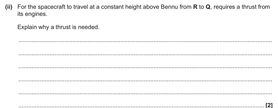 June 2025 Paper 1, question 37(a)(ii): For the spacecraft to travel at a constant height above Bennu from R to Q, requires a thrust from its engines. Explain why a thrust is needed. [2]