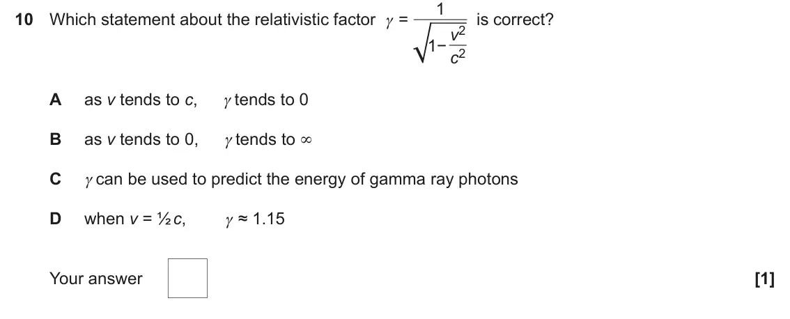 November 2020 Paper 1, question 10: 10 Which statement about the relativistic factor γ = is correct? v2 1− c2 A as v tends to c, γ tends to 0 B as v tends to 0, γ tends to ∞ C γ can be used to pre