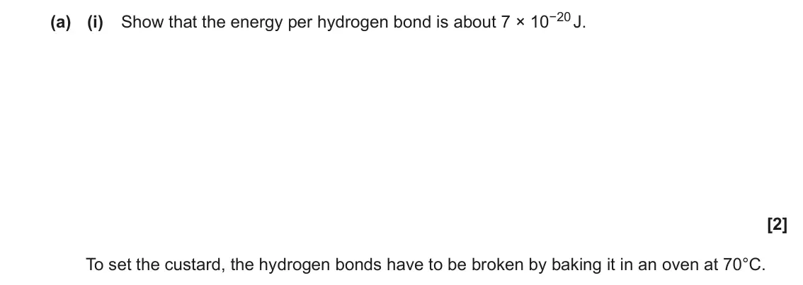 November 2020 Paper 1, question 40(a)(i): Show that the energy per hydrogen bond is about 7 × 10−20 J. [2] To set the custard, the hydrogen bonds have to be broken by baking it in an oven at 70°C.