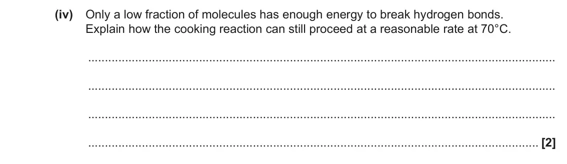 November 2020 Paper 1, question 40(a)(iv): Only a low fraction of molecules has enough energy to break hydrogen bonds. Explain how the cooking reaction can still proceed at a reasonable rate at 70°C. [2]