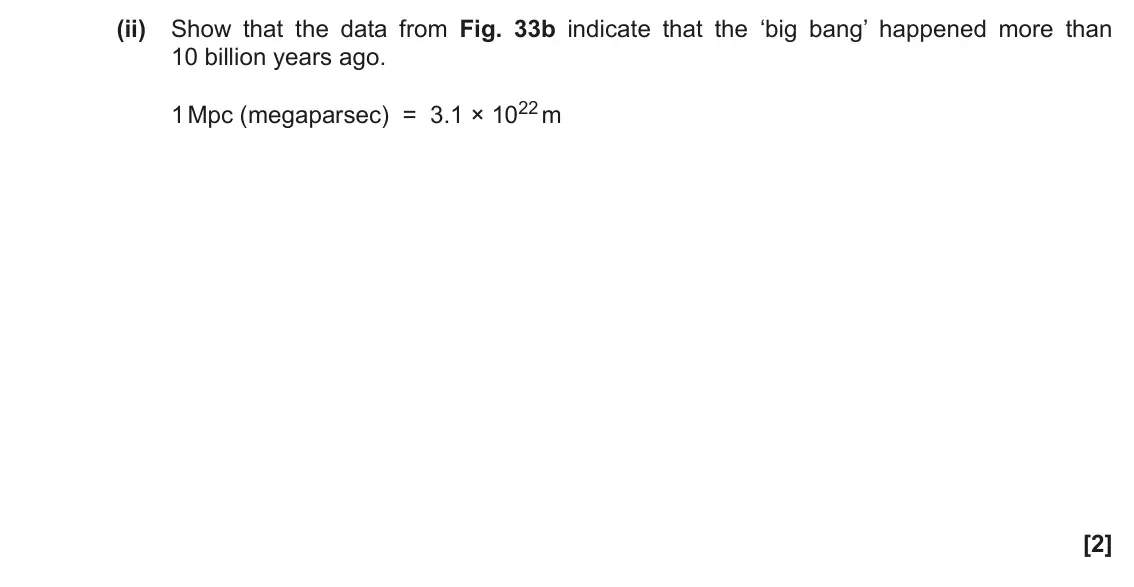 November 2021 Paper 1, question 33(b)(ii): Show that the data from Fig. 33b indicate that the ‘big bang’ happened more than 10 billion years ago. 1 Mpc (megaparsec) = 3.1 × 1022 m [2]