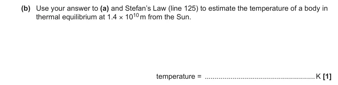 June 2022 Paper 2, question 10(b): Use your answer to (a) and Stefan’s Law (line 125) to estimate the temperature of a body in thermal equilibrium at 1.4 × 1010 m from the Sun. temperature = K [1