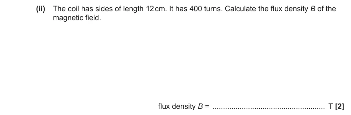 June 2023 Paper 2, question 7(a)(ii): The coil has sides of length 12 cm. It has 400 turns. Calculate the flux density B of the magnetic field. flux density B = T [2]