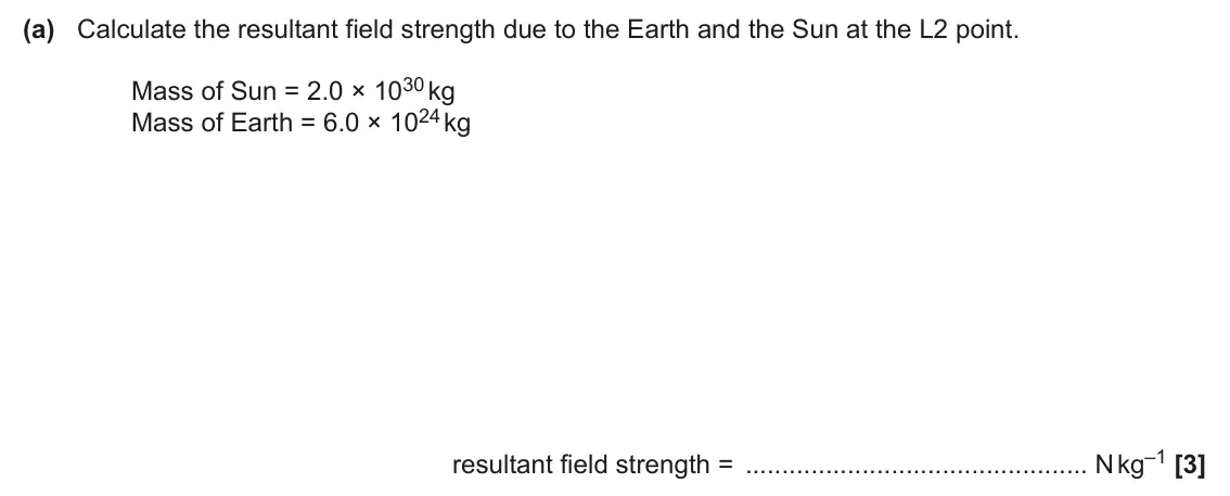 June 2024 Paper 2, question 10(a): Calculate the resultant field strength due to the Earth and the Sun at the L2 point. Mass of Sun = 2.0 × 1030 kg Mass of Earth = 6.0 × 1024 kg resultant field s