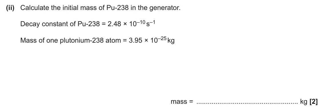 June 2025 Paper 2, question 3(a)(ii): Calculate the initial mass of Pu‑238 in the generator. Decay constant of Pu‑238 = 2.48 × 10–10 s–1 Mass of one plutonium‑238 atom = 3.95 × 10–25 kg mass = kg [2