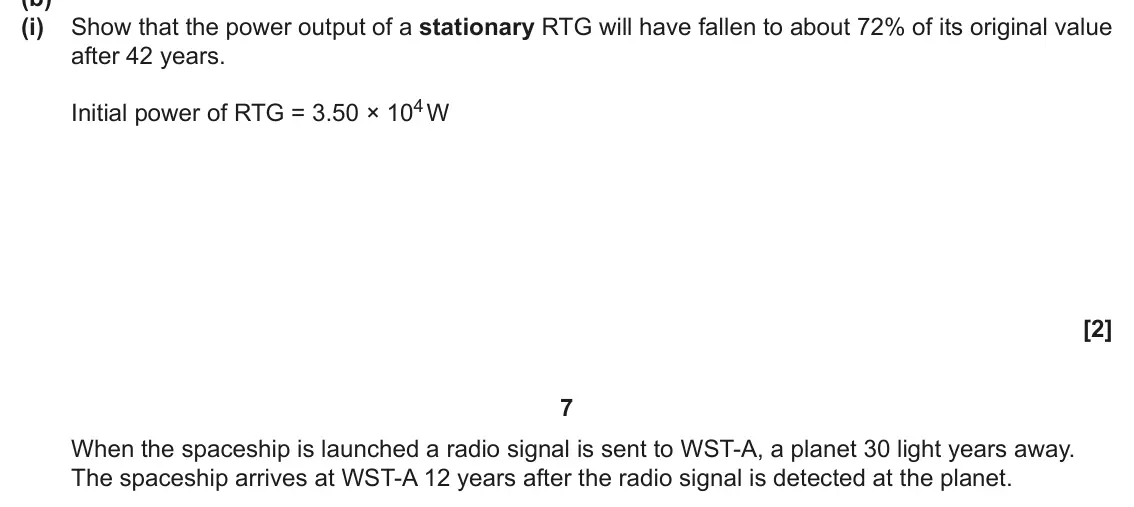June 2025 Paper 2, question 3(b)(i): Show that the power output of a stationary RTG will have fallen to about 72% of its original value after 42 years. Initial power of RTG = 3.50 × 104 W [2] 7 Whe