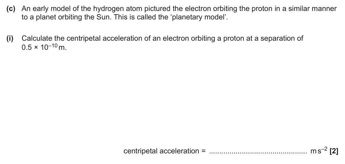 June 2025 Paper 2, question 5(c)(i): Calculate the centripetal acceleration of an electron orbiting a proton at a separation of 0.5 × 10–10 m. centripetal acceleration = m s–2 [2]