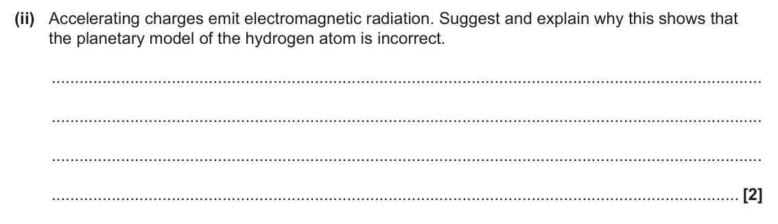 June 2025 Paper 2, question 5(c)(ii): Accelerating charges emit electromagnetic radiation. Suggest and explain why this shows that the planetary model of the hydrogen atom is incorrect. [2]