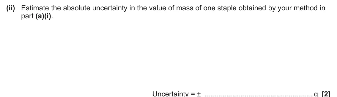 June 2025 Paper 3, question 2(a)(ii): Estimate the absolute uncertainty in the value of mass of one staple obtained by your method in part (a)(i). Uncertainty = ± g [2]