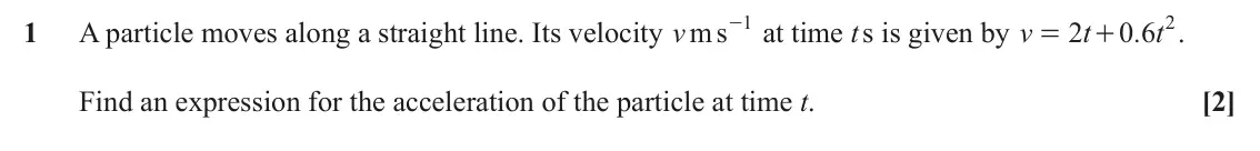 June 2023 AS Paper 1, question 1: s 1 0 6 2 1 A particle moves along a straight line. Its velocity m v - at time t s is given by v 2 t . t . = + Find an expression for the acceleration of the pa