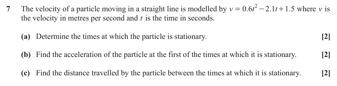 June 2024 AS Paper 1, question 7: 7 The velocity of a particle moving in a straight line is modelled by v 0 6 . t 2 1 . t 1 5 . where v is = - + the velocity in metres per second and t is the ti