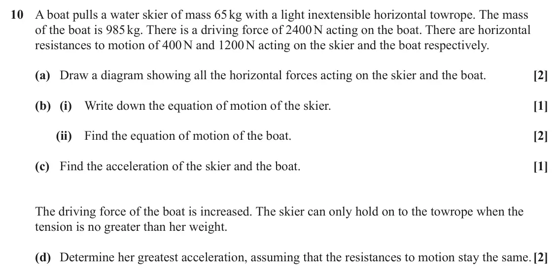 June 2024 AS Paper 1, question 10: A boat pulls a water skier of mass 65 kg with a light inextensible horizontal towrope. The mass of the boat is 985 kg. There is a driving force of 2400 N acting
