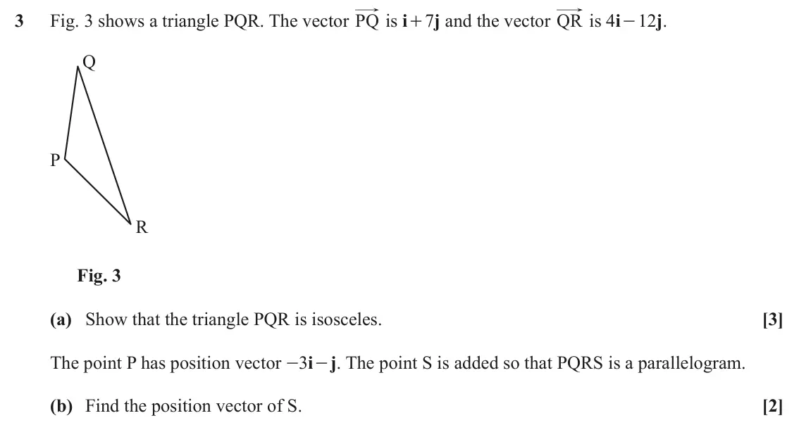 November 2020 AS Paper 1, question 3: Fig. 3 shows a triangle PQR. The vector PQ is i+ 7j and the vector QR is 4i- 12j. Q P R Fig. 3 (a) Show that the triangle PQR is isosceles. [3] The point P has 