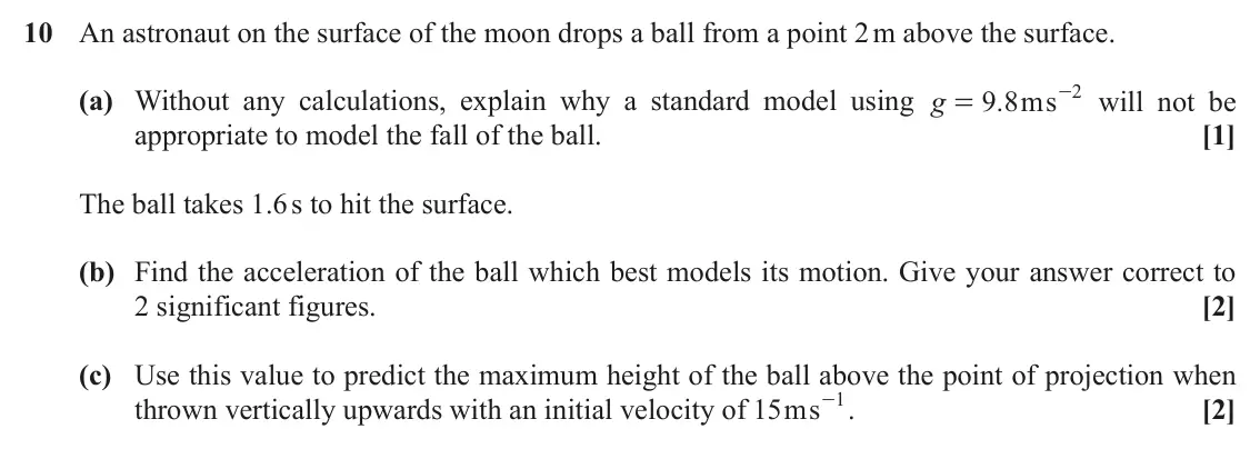 November 2020 AS Paper 1, question 10: An astronaut on the surface of the moon drops a ball from a point 2 m above the surface. 9 8ms 2 (a) Without any calculations, explain why a standard model usin