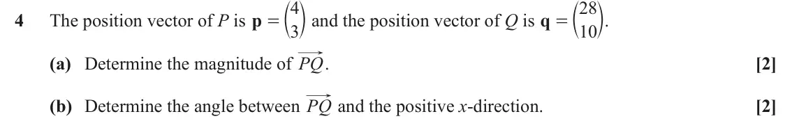 June 2022 AS Paper 2, question 4: = c m and the position vector of Q is q = c m. 4 28 4 The position vector of P is p 3 10 (a) Determine the magnitude of PQ. [2] (b) Determine the angle between 