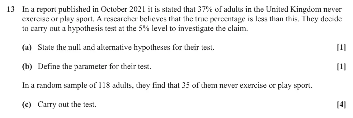 June 2023 AS Paper 2, question 13: In a report published in October 2021 it is stated that 37% of adults in the United Kingdom never exercise or play sport. A researcher believes that the true pe