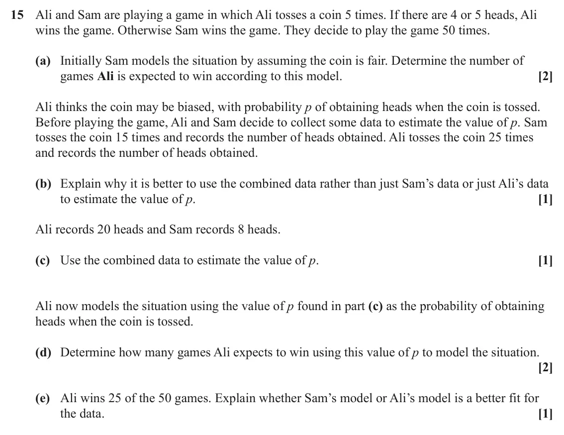 June 2024 AS Paper 2, question 15: Ali and Sam are playing a game in which Ali tosses a coin 5 times. If there are 4 or 5 heads, Ali wins the game. Otherwise Sam wins the game. They decide to pla