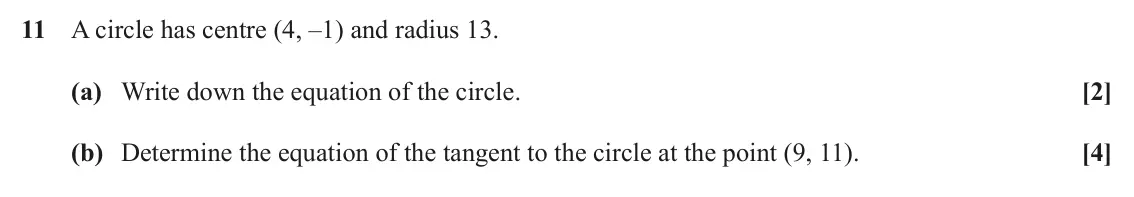June 2025 AS Paper 2, question 11: A circle has centre (4, ‒1) and radius 13. (a) Write down the equation of the circle. [2] (b) Determine the equation of the tangent to the circle at the point (