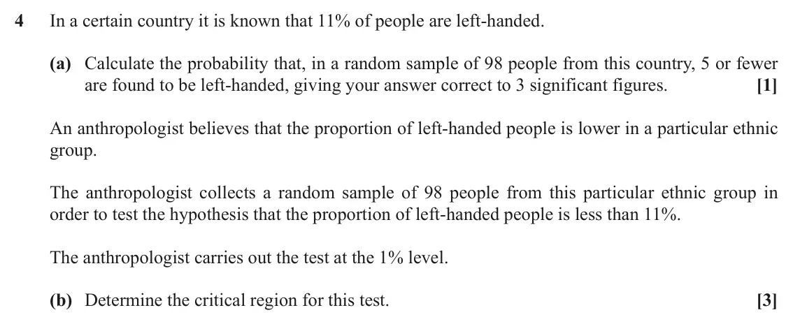 November 2020 AS Paper 2, question 4: In a certain country it is known that 11% of people are left-handed. (a) Calculate the probability that, in a random sample of 98 people from this country, 5 or