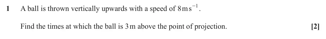 June 2023 Paper 1, question 1: - . 1 1 A ball is thrown vertically upwards with a speed of ms 8 Find the times at which the ball is 3 m above the point of projection. [2]