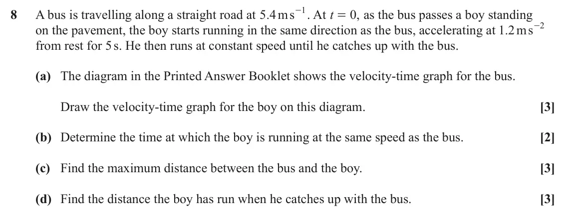 June 2023 Paper 1, question 8: - . At 1 8 A bus is travelling along a straight road at . ms 5 4 t 0 , as the bus passes a boy standing = 2 on the pavement, the boy starts running in the same 
