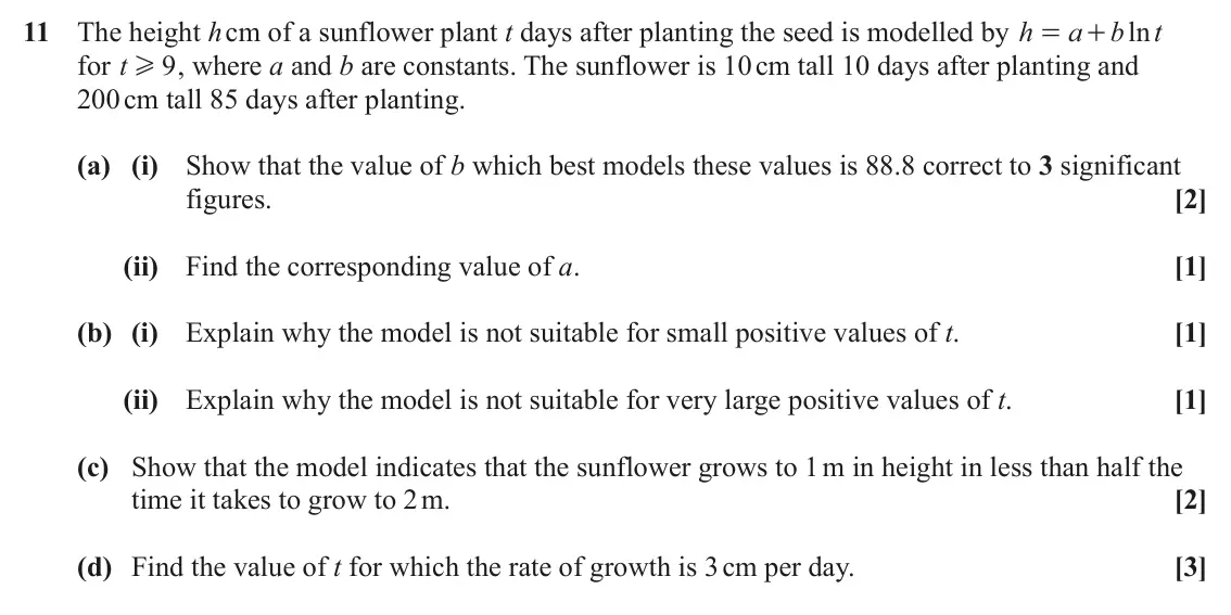 June 2023 Paper 1, question 11: The height h cm of a sunflower plant t days after planting the seed is modelled by h a b ln t = + for t 9 , where a and b are constants. The sunflower is 10 cm 