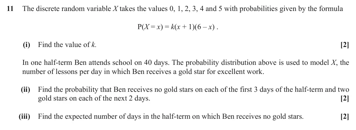 June 2018 Paper 2, question 11: The discrete random variable X takes the values 0, 1, 2, 3, 4 and 5 with probabilities given by the formula P(X = x) = k(x + 1)(6 ‒ x) . (i) Find the value of k