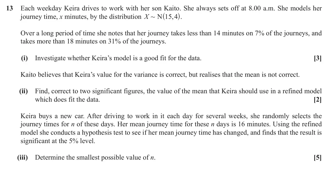 June 2018 Paper 2, question 13: Each weekday Keira drives to work with her son Kaito. She always sets off at 8.00 a.m. She models her ^ h. journey time, x minutes, by the distribution X N 15 4
