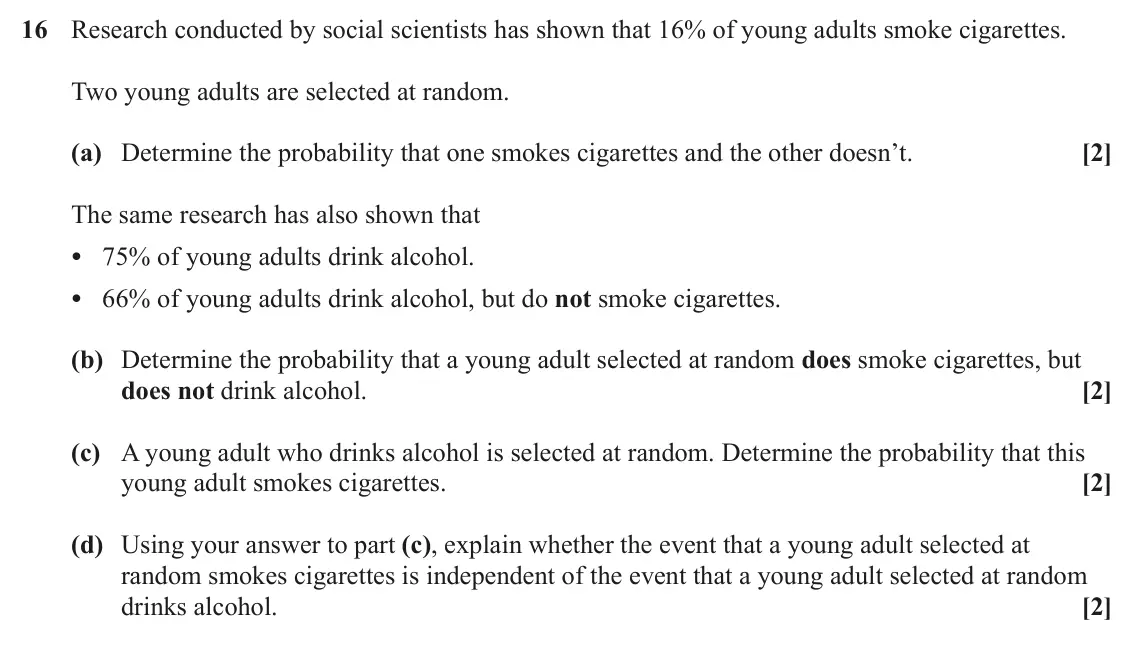 June 2023 Paper 2, question 16: Research conducted by social scientists has shown that 16% of young adults smoke cigarettes. Two young adults are selected at random. (a) Determine the probabil