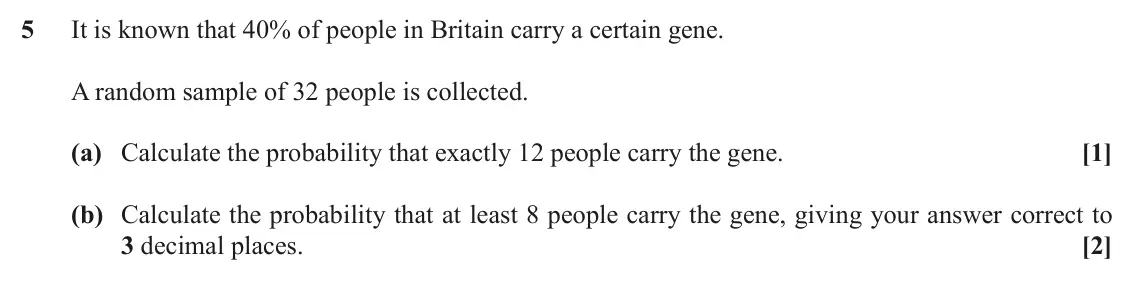 November 2021 Paper 2, question 5: It is known that 40% of people in Britain carry a certain gene. A random sample of 32 people is collected. (a) Calculate the probability that exactly 12 people 