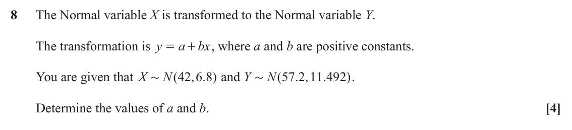 November 2021 Paper 2, question 8: The Normal variable X is transformed to the Normal variable Y. The transformation is y a bx , where a and b are positive constants. = + You are given that X N 4