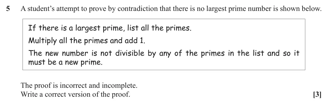 June 2019 Paper 3, question 5: A student’s attempt to prove by contradiction that there is no largest prime number is shown below. If there is a largest prime, list all the primes. Multiply a