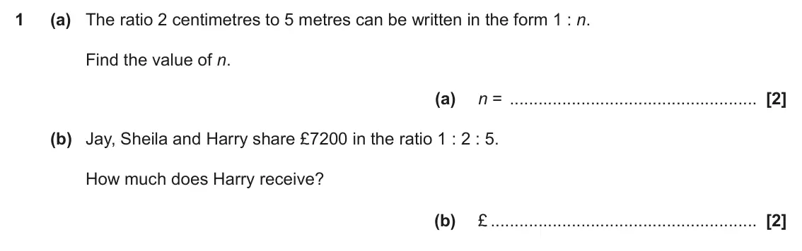 June 2018 Paper 4, question 1: (a) The ratio 2 centimetres to 5 metres can be written in the form 1 : n. Find the value of n. (a) n = (b) Jay, Sheila and Harry share £7200 in the ratio 1 : 2