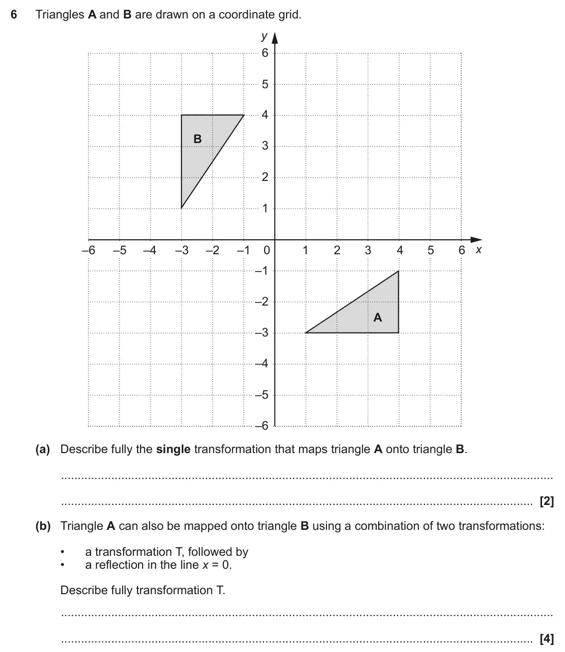 June 2018 Paper 4, question 6: Triangles A and B are drawn on a coordinate grid. y 6 5 4 B 3 2 1 x –6 –5 –4 –3 –2 –1 0 1 2 3 4 5 6 –1 –2 A –3 –4 –5 –6 (a) Describe fully the single transforma