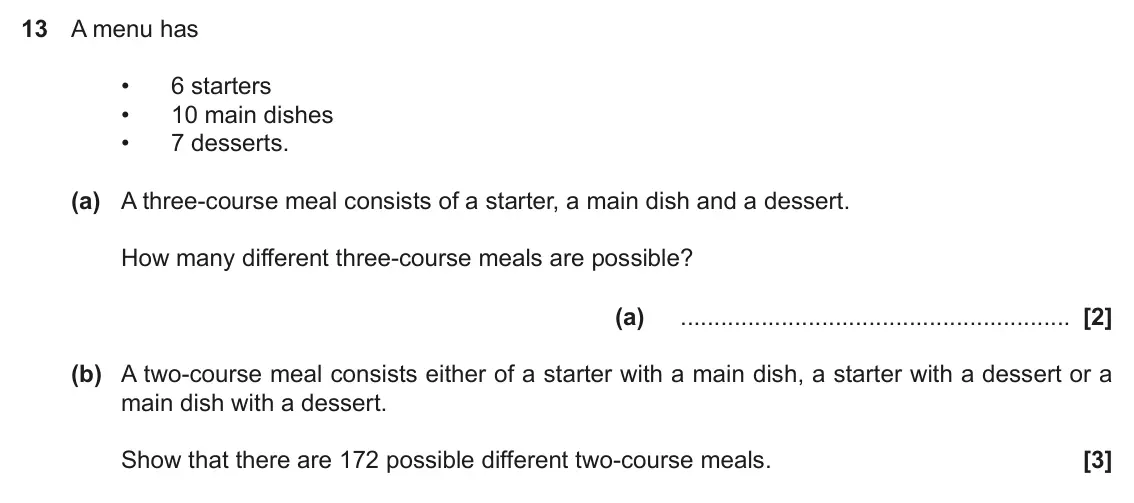 June 2018 Paper 4, question 13: A menu has • 6 starters • 10 main dishes • 7 desserts. (a) A three-course meal consists of a starter, a main dish and a dessert. How many different three-course