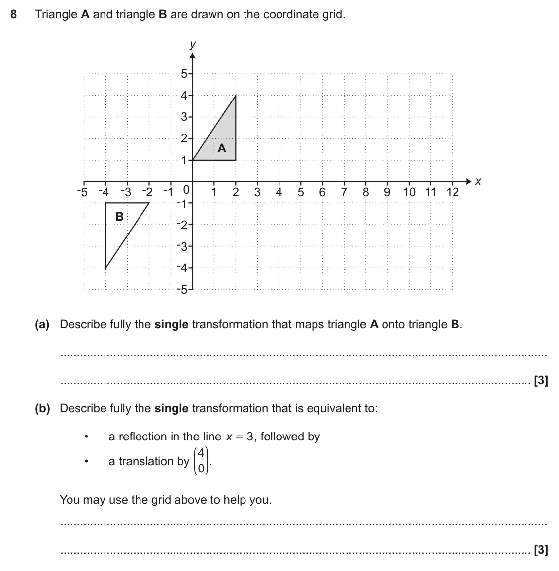 June 2019 Paper 4, question 8: Triangle A and triangle B are drawn on the coordinate grid. y 5 4 3 2 A 1 x -5 -4 -3 -2 -1 0 1 2 3 4 5 6 7 8 9 10 11 12 -1 B -2 -3 -4 -5 (a) Describe fully the