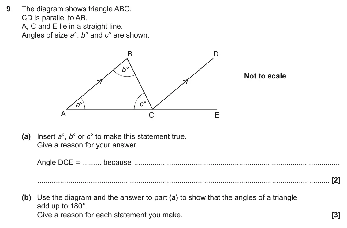 June 2019 Paper 4, question 9: The diagram shows triangle ABC. CD is parallel to AB. A, C and E lie in a straight line. Angles of size a°, b° and c° are shown. B D b° Not to scale c° a° A C E