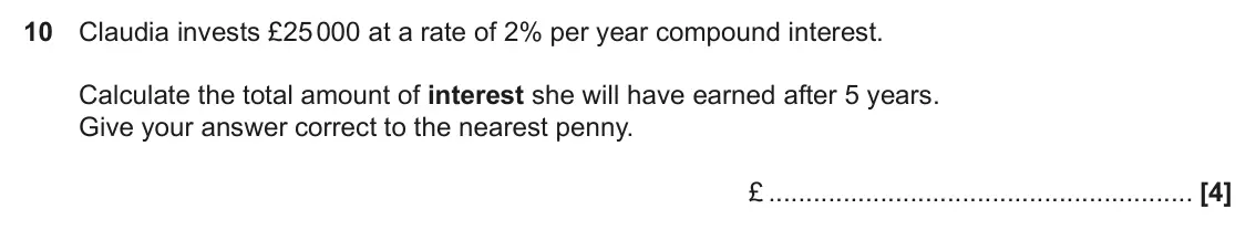 June 2019 Paper 4, question 10: Claudia invests £25 000 at a rate of 2% per year compound interest. Calculate the total amount of interest she will have earned after 5 years. Give your answer