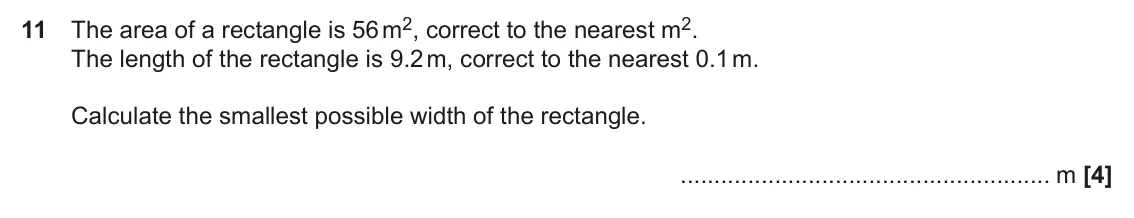 June 2019 Paper 4, question 11: The area of a rectangle is 56 m2, correct to the nearest m2. The length of the rectangle is 9.2 m, correct to the nearest 0.1 m. Calculate the smallest possible