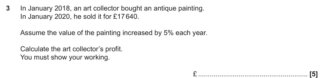 June 2022 Paper 4, question 3: In January 2018, an art collector bought an antique painting. In January 2020, he sold it for £17 640. Assume the value of the painting increased by 5% each yea